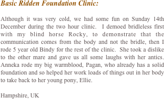 Basic Ridden Foundation Clinic:

Although it was very cold, we had some fun on Sunday 14th December during the two hour clinic.  I demoed bridleless first with my blind horse Rocky, to demonstrate that the communication comes from the body and not the bridle, then I rode 5 year old Bindy for the rest of the clinic.  She took a dislike to the other mare and gave us all some laughs with her antics.  Anneka rode my big warmblood, Pagan, who already has a solid foundation and so helped her work loads of things out in her body to take back to her young pony, Ellie.

Hampshire, UK