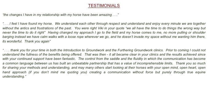 TESTIMONIALS
“the changes I have in my relationship with my horse have been amazing . . .”“. . . I feel I have found my horse.  We understand each other through respect and understand and enjoy every minute we are together without the antics and frustrations of the past.  You were right Viki in your quote “we all have the time to do things the wrong way but never the time to do it right”  Having changed my approach I go to the field and my horse comes to me, no more pulling or shoulder barging instead we have calm walks with a loose rope wherever we go, and he doesn’t invade my space without me wanting him there, its wonderful.  Thank you again”“ . . . thank you for your time in both the Introduction to Groundwork and the Furthering Groundwork clinics.  Prior to coming I could not understand the fullness of the benefits being offered.  That was then - it all became clear in your clinics and the results achieved since with your continued support have been fantastic.  The control from the saddle and the fluidity in which the communication has become a common language between us has built an unbeatable partnership that has a value of incomprehensible limits.  Thank you so much for sharing your methods and understanding, and may many others start looking at their horses with your open mind, open heart, open hand approach (if you don’t mind me quoting you) creating a communication without force but purely through true equine understanding.”

CLICK HERE TO READ FURTHER TESTIMONIALS
